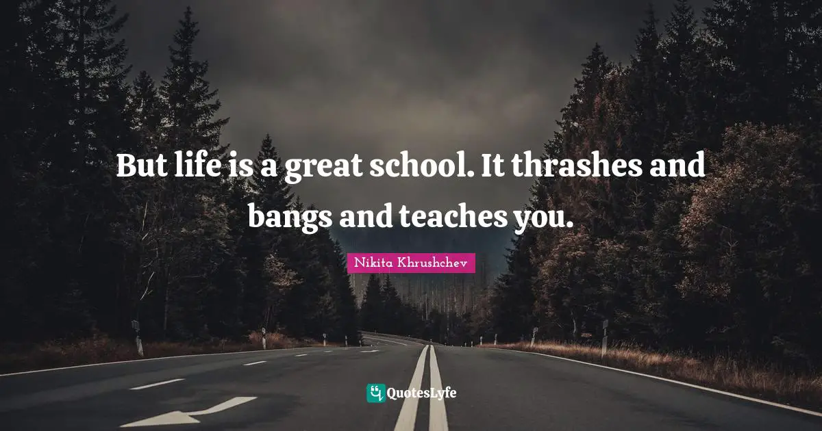 But life is a great school. It thrashes and bangs and teaches you.