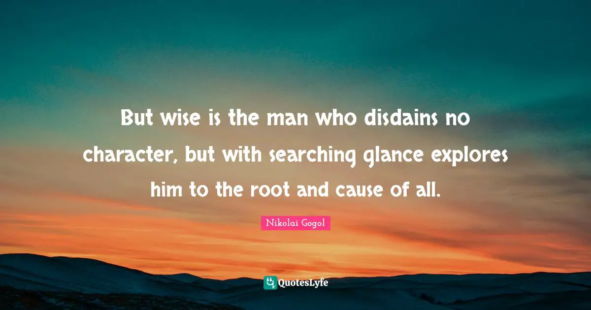 But wise is the man who disdains no character, but with searching glance explores him to the root and cause of all.