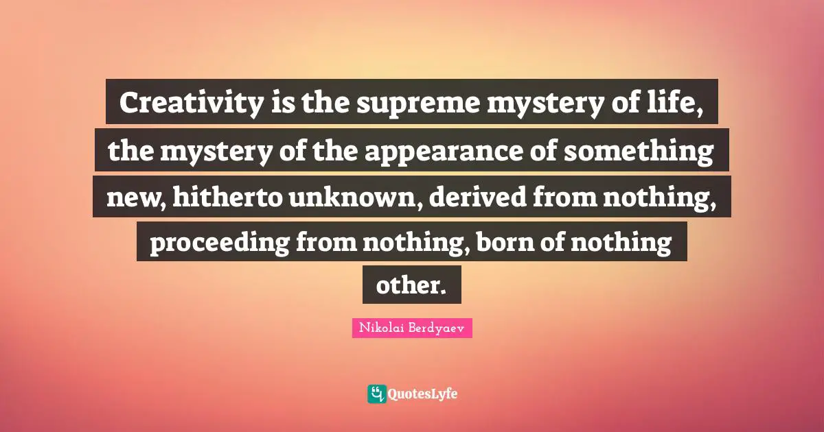 Creativity is the supreme mystery of life, the mystery of the appearance of something new, hitherto unknown, derived from nothing, proceeding from nothing, born of nothing other.