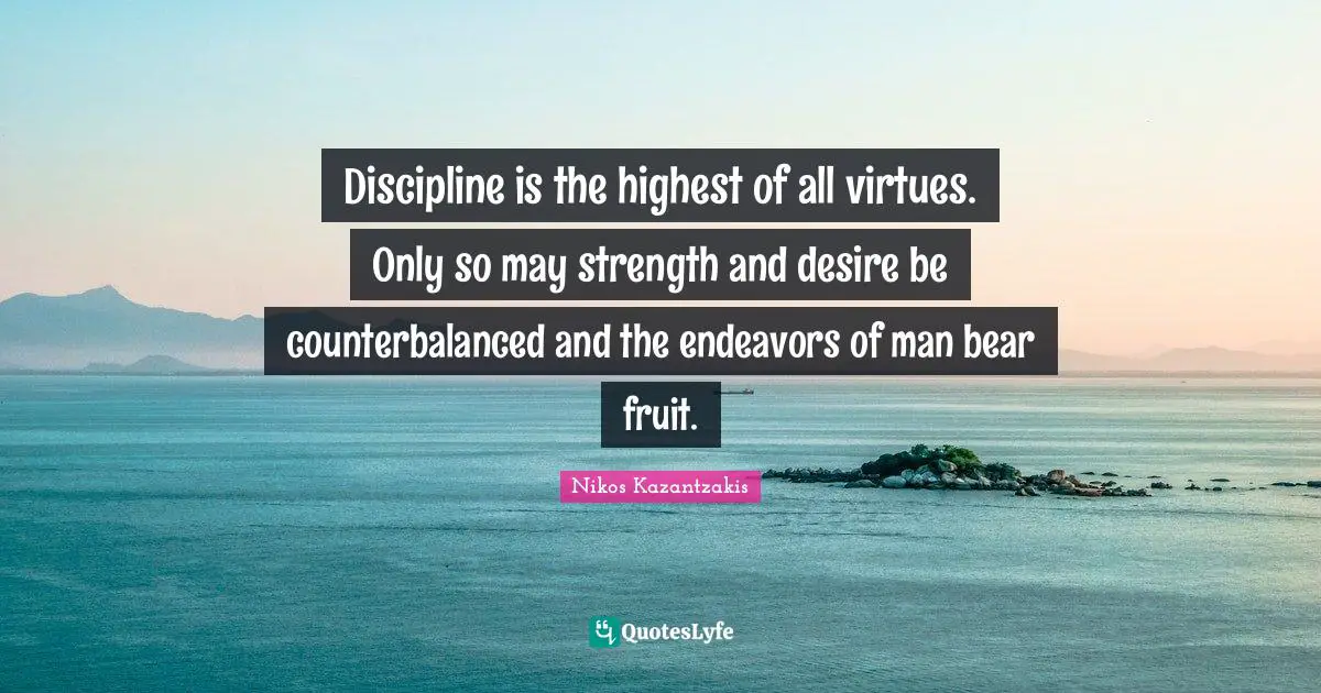 Discipline is the highest of all virtues. Only so may strength and desire be counterbalanced and the endeavors of man bear fruit.