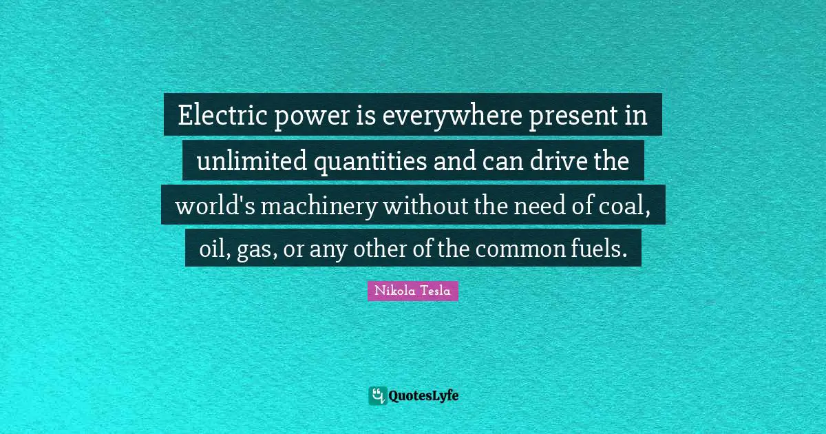 Electric Quotes: "Electric power is everywhere present in unlimited quantities and can drive the world's machinery without the need of coal, oil, gas, or any other of the common fuels."