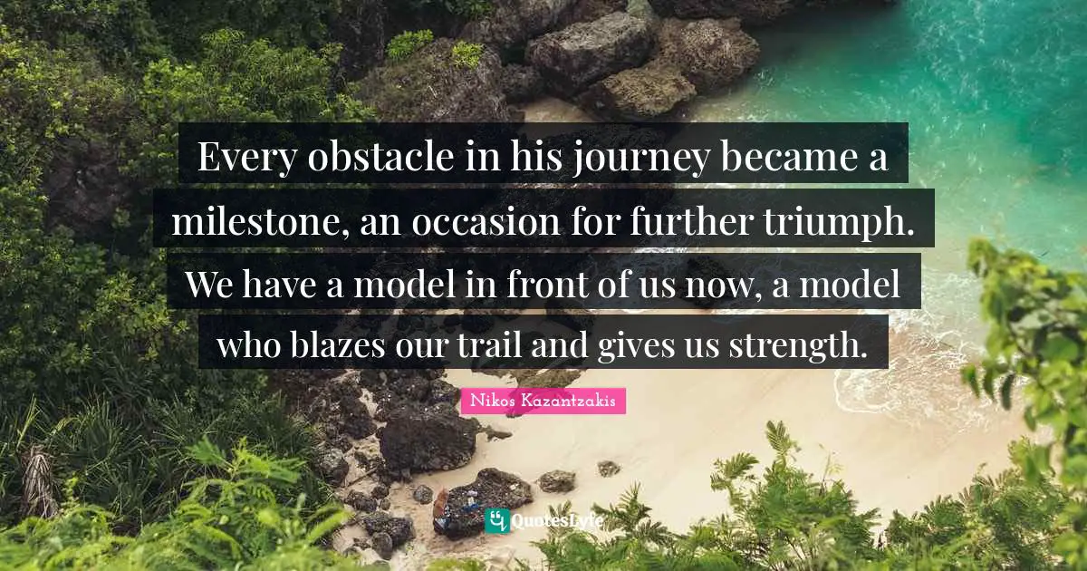 Every obstacle in his journey became a milestone, an occasion for further triumph. We have a model in front of us now, a model who blazes our trail and gives us strength.