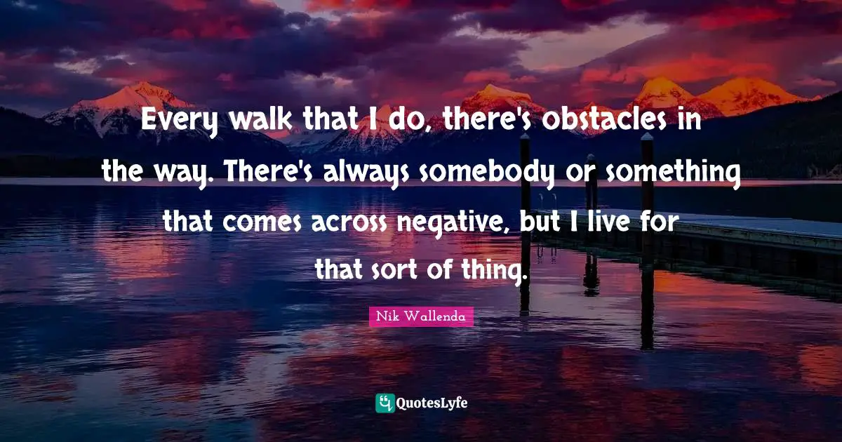 Every walk that I do, there's obstacles in the way. There's always somebody or something that comes across negative, but I live for that sort of thing.