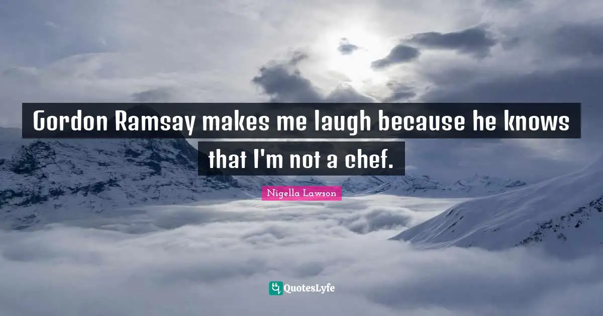 Gordon Ramsay makes me laugh because he knows that I'm not a chef.