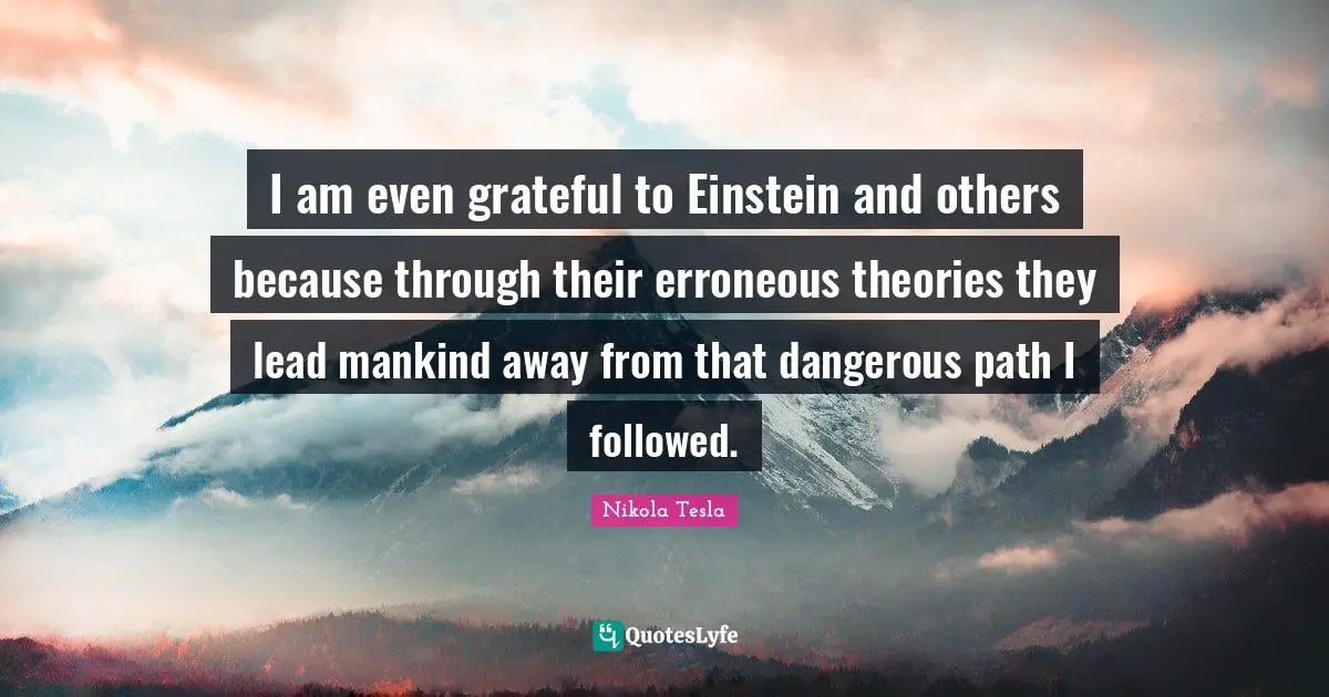 Nikola Tesla Quotes: "I am even grateful to Einstein and others because through their erroneous theories they lead mankind away from that dangerous path I followed."