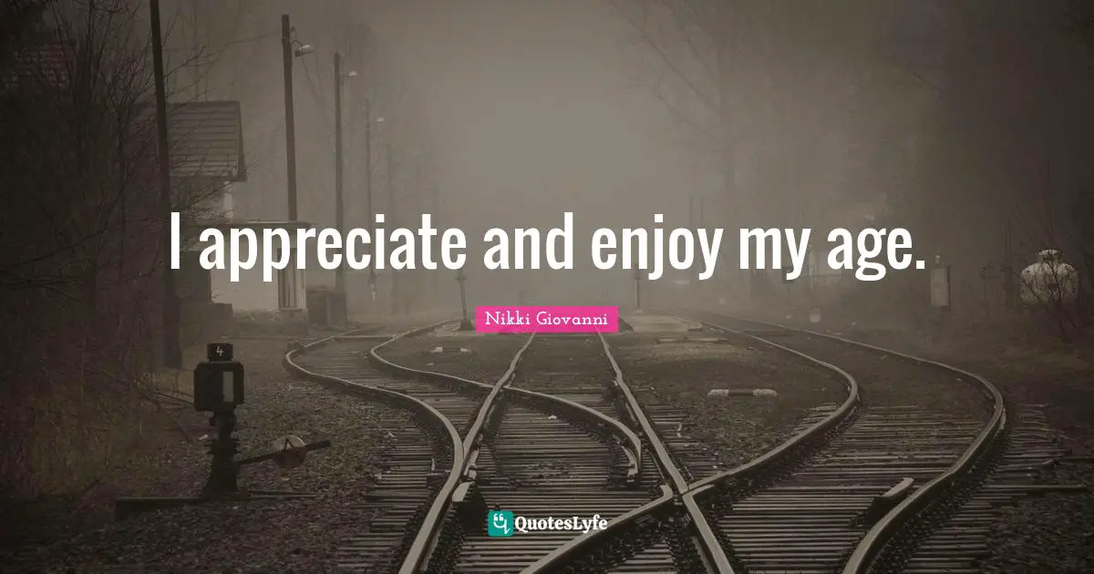 I appreciate and enjoy my age.