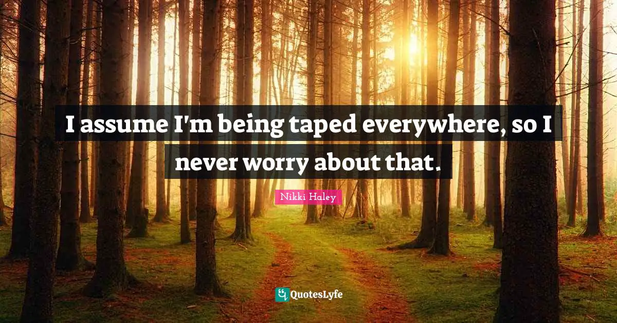 I assume I'm being taped everywhere, so I never worry about that.