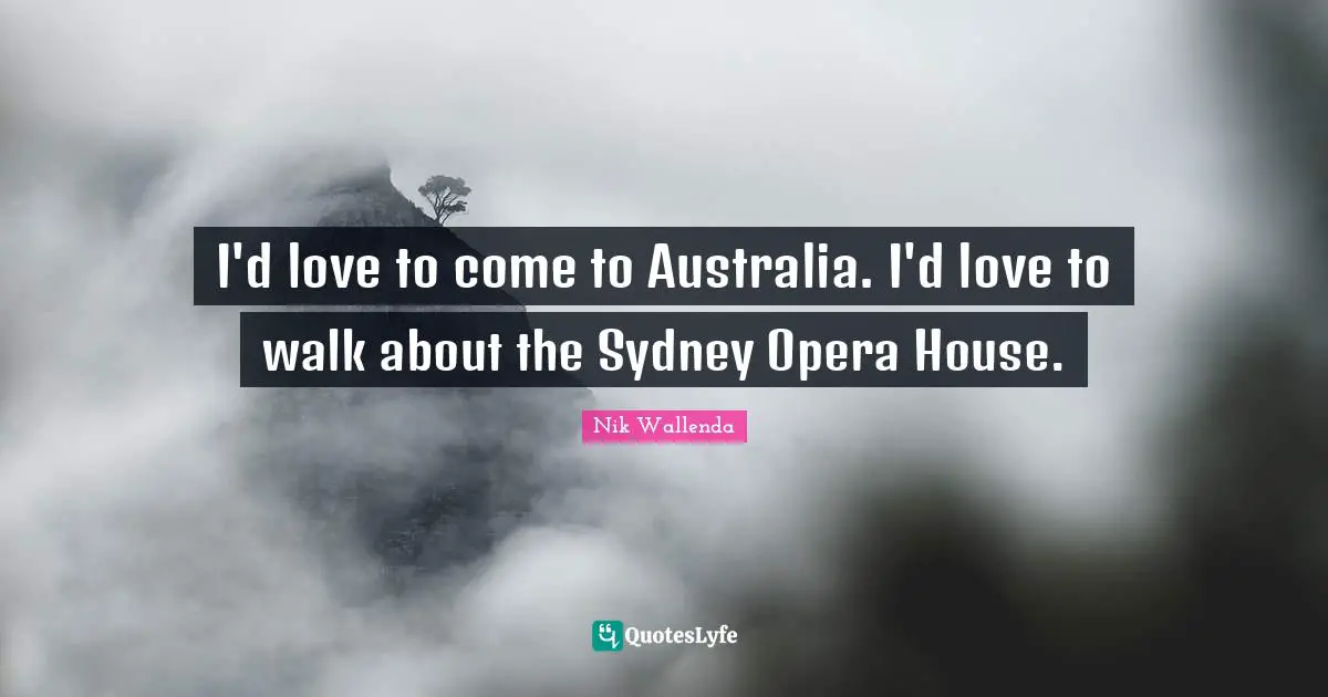 I'd love to come to Australia. I'd love to walk about the Sydney Opera House.