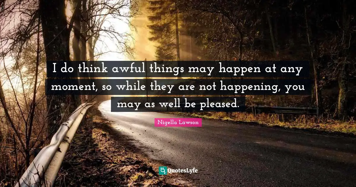 I do think awful things may happen at any moment, so while they are not happening, you may as well be pleased.