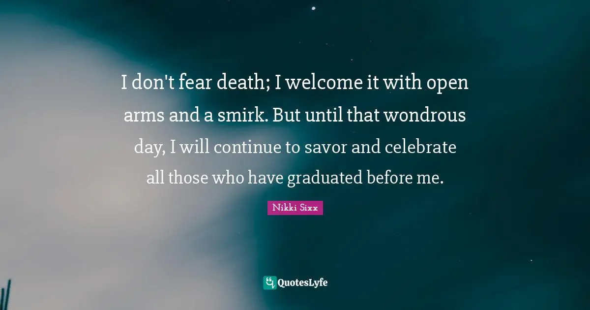 I don't fear death; I welcome it with open arms and a smirk. But until that wondrous day, I will continue to savor and celebrate all those who have graduated before me.