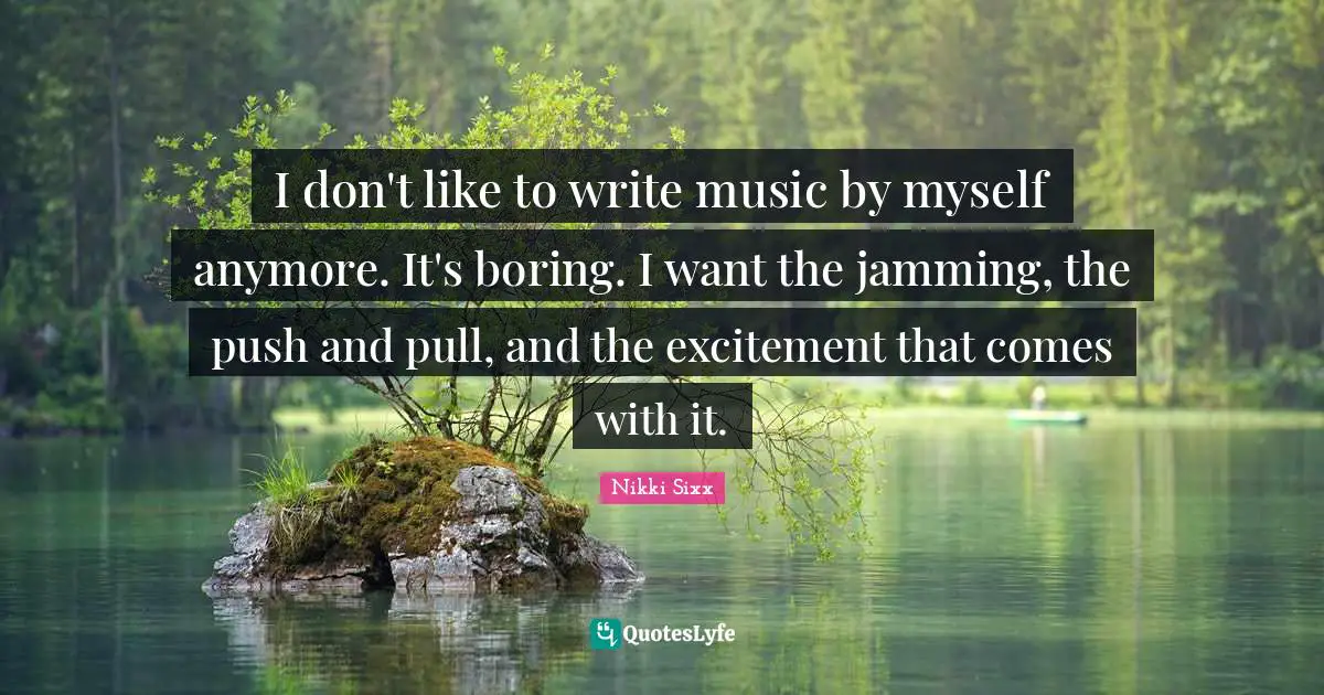 I don't like to write music by myself anymore. It's boring. I want the jamming, the push and pull, and the excitement that comes with it.