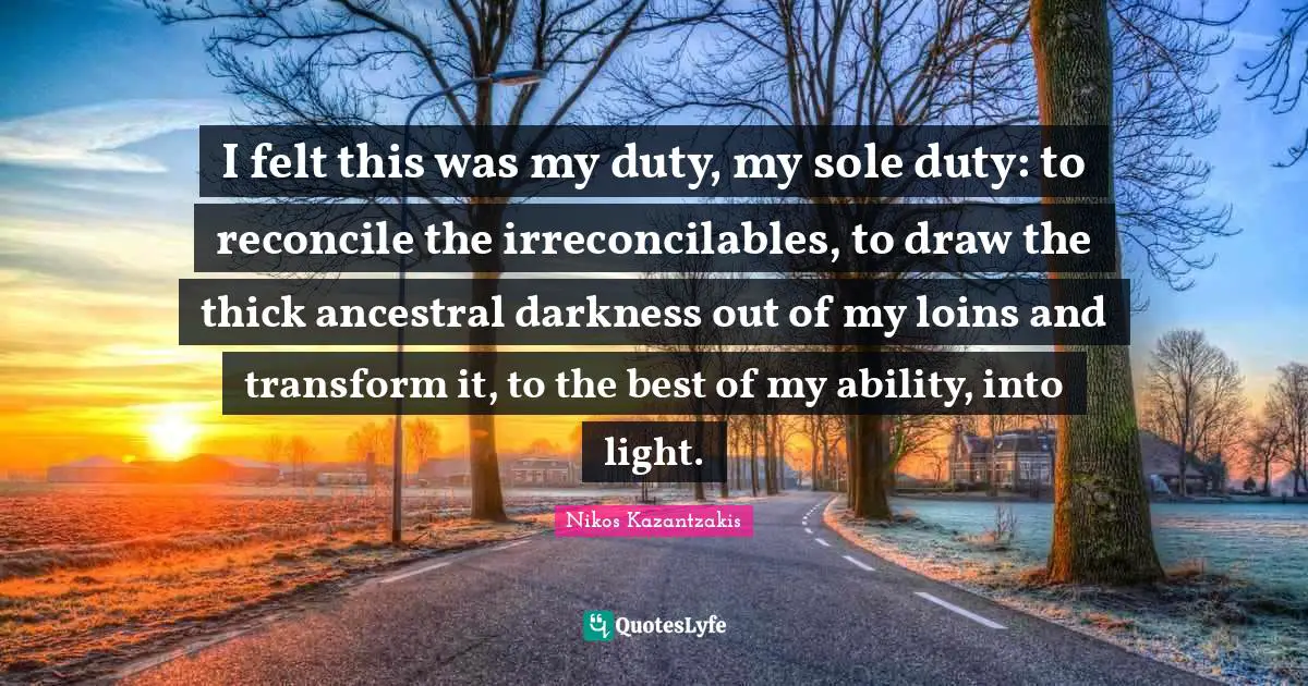 Nikos Kazantzakis Quotes: "I felt this was my duty, my sole duty: to reconcile the irreconcilables, to draw the thick ancestral darkness out of my loins and transform it, to the best of my ability, into light."