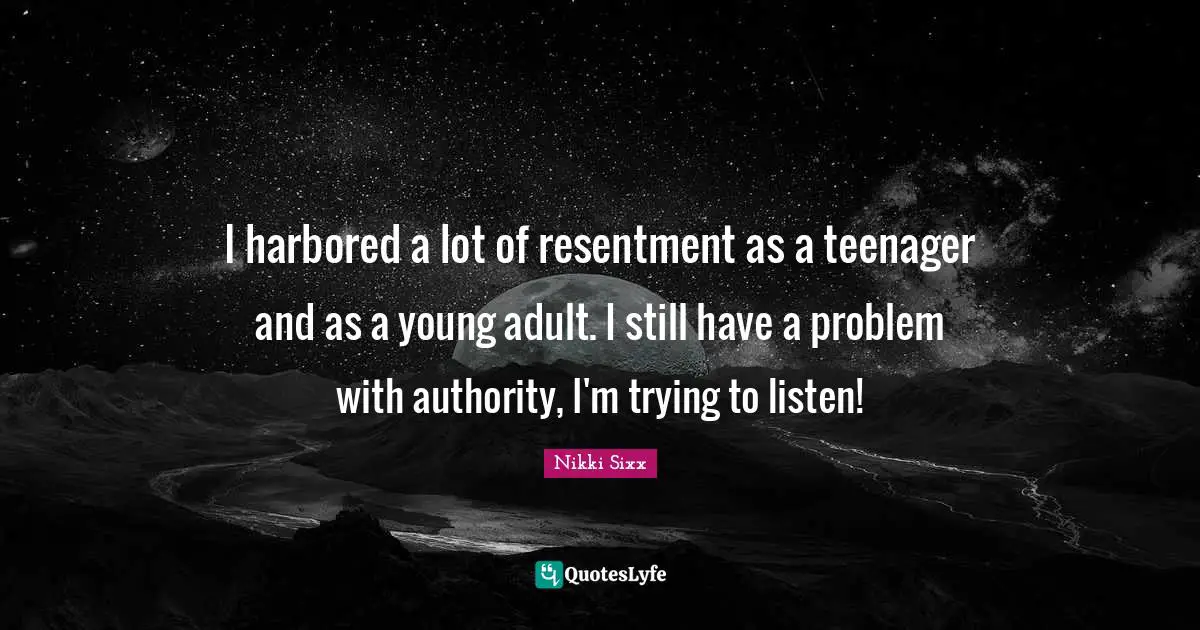 I harbored a lot of resentment as a teenager and as a young adult. I still have a problem with authority, I'm trying to listen!