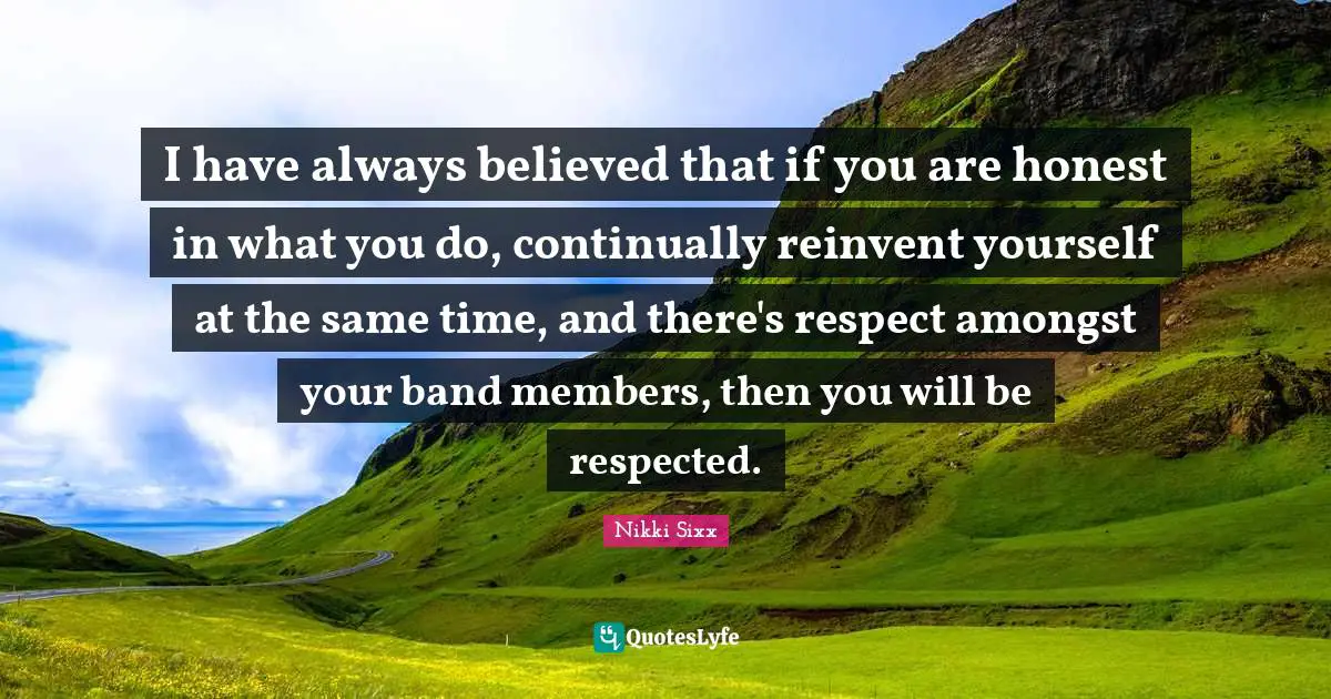 I have always believed that if you are honest in what you do, continually reinvent yourself at the same time, and there's respect amongst your band members, then you will be respected.