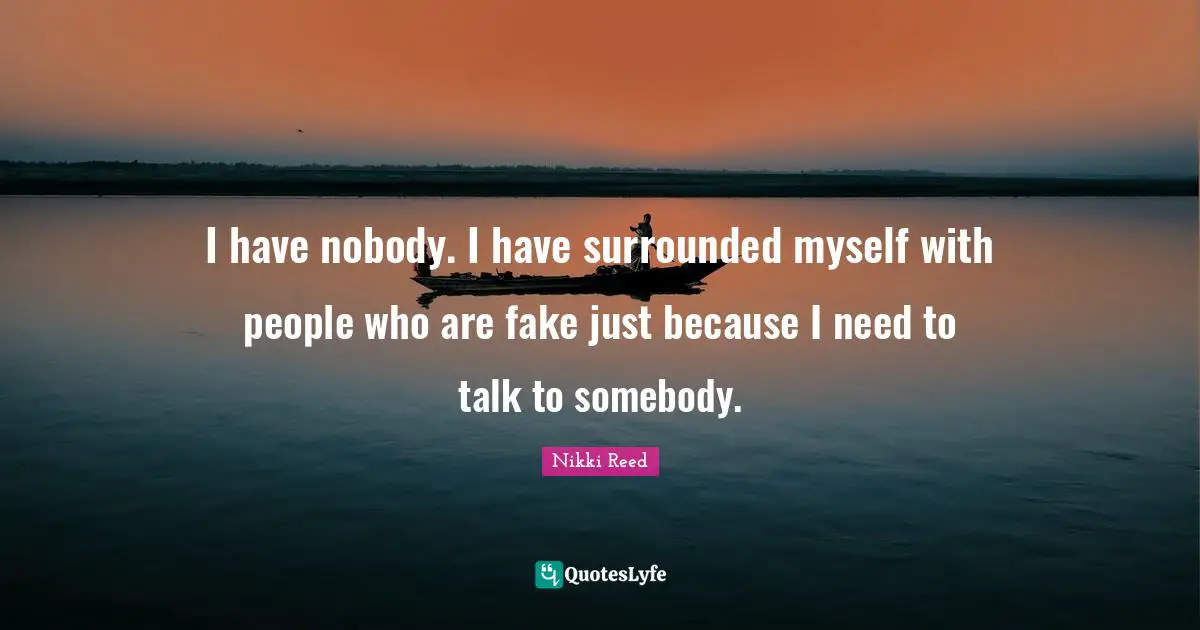 I have nobody. I have surrounded myself with people who are fake just because I need to talk to somebody.