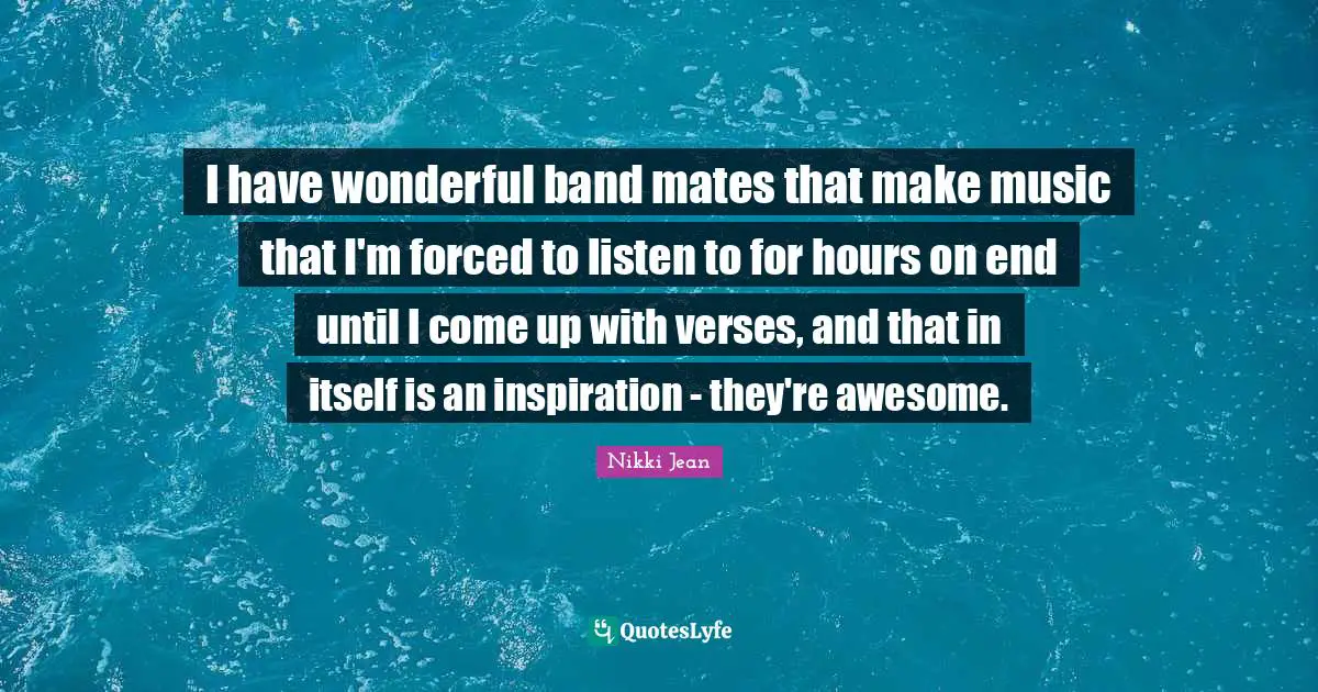I have wonderful band mates that make music that I'm forced to listen to for hours on end until I come up with verses, and that in itself is an inspiration - they're awesome.