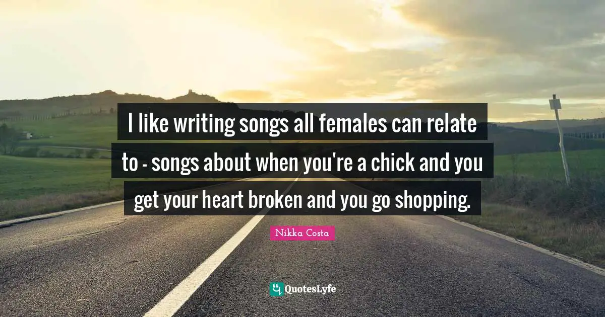 I like writing songs all females can relate to - songs about when you're a chick and you get your heart broken and you go shopping.