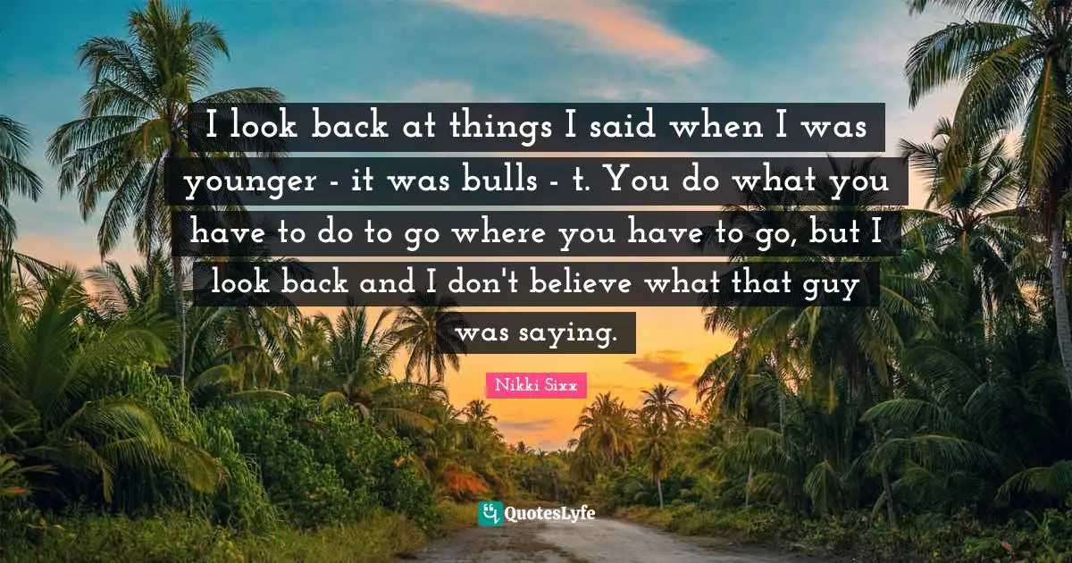 I look back at things I said when I was younger - it was bulls - t. You do what you have to do to go where you have to go, but I look back and I don't believe what that guy was saying.