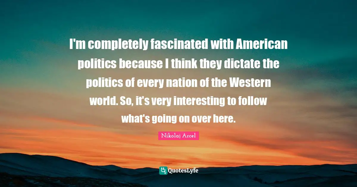 I'm completely fascinated with American politics because I think they dictate the politics of every nation of the Western world. So, it's very interesting to follow what's going on over here.
