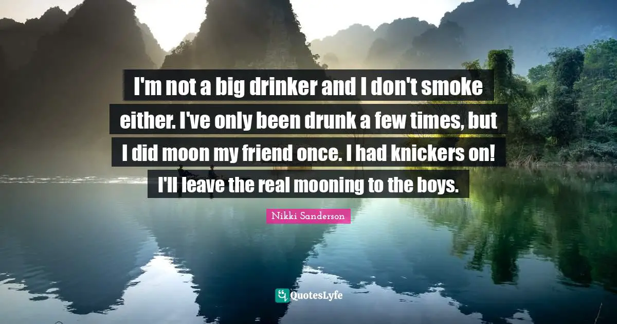 I'm not a big drinker and I don't smoke either. I've only been drunk a few times, but I did moon my friend once. I had knickers on! I'll leave the real mooning to the boys.