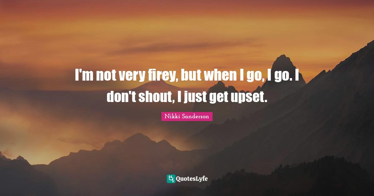 I'm not very firey, but when I go, I go. I don't shout, I just get upset.