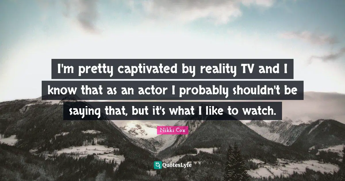 I'm pretty captivated by reality TV and I know that as an actor I probably shouldn't be saying that, but it's what I like to watch.