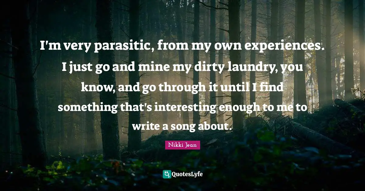 I'm very parasitic, from my own experiences. I just go and mine my dirty laundry, you know, and go through it until I find something that's interesting enough to me to write a song about.
