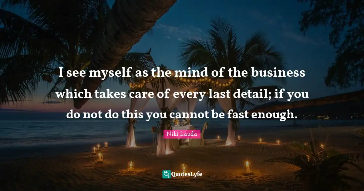 I see myself as the mind of the business which takes care of every last detail; if you do not do this you cannot be fast enough.