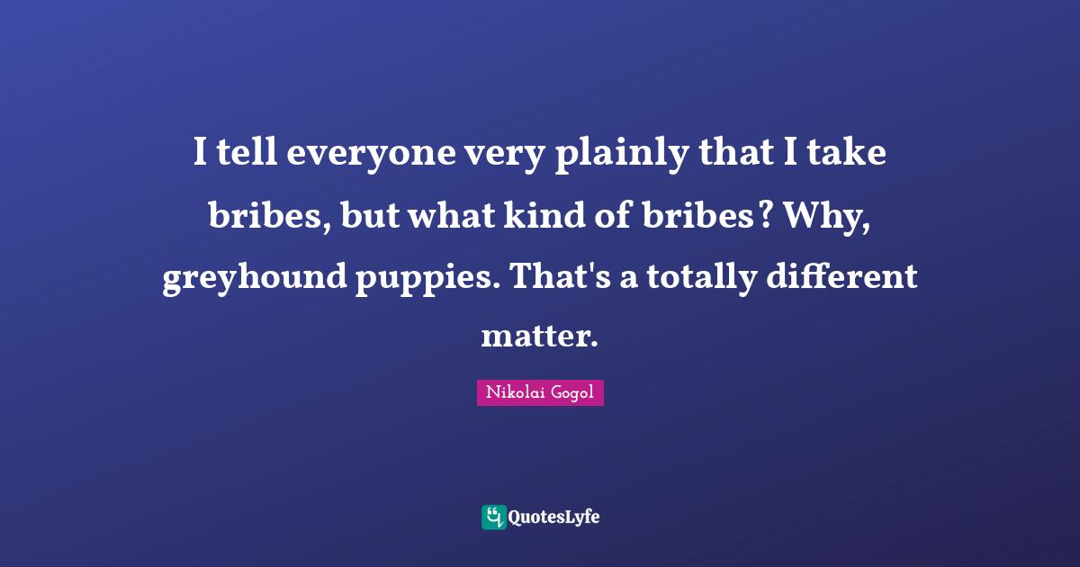 I tell everyone very plainly that I take bribes, but what kind of bribes? Why, greyhound puppies. That's a totally different matter.