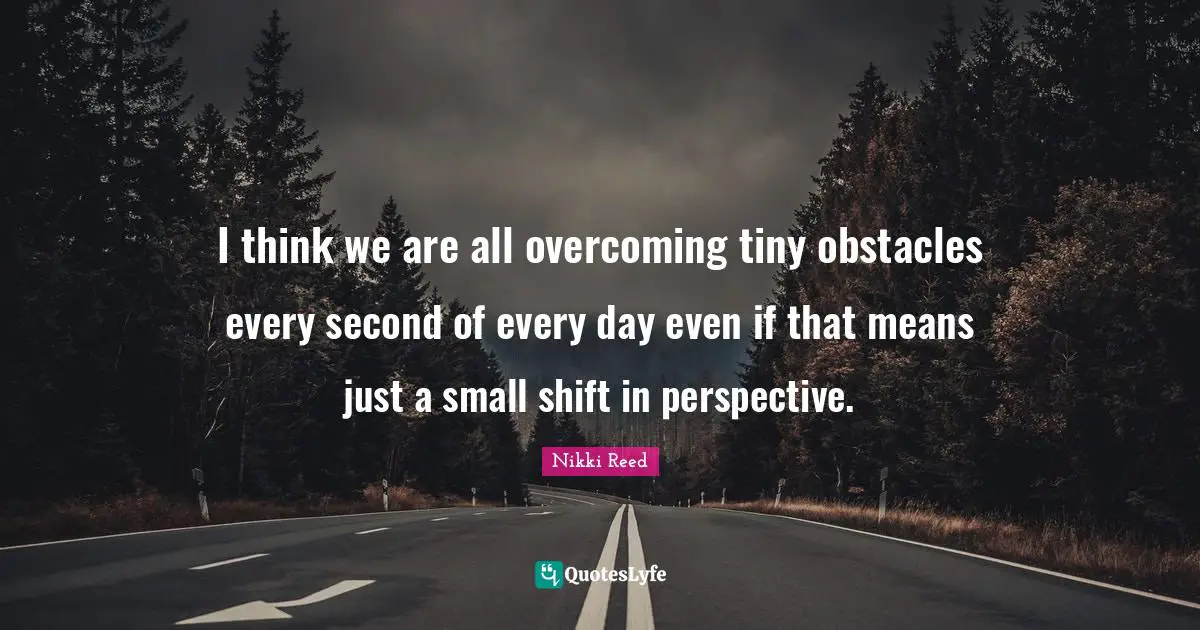 I think we are all overcoming tiny obstacles every second of every day even if that means just a small shift in perspective.