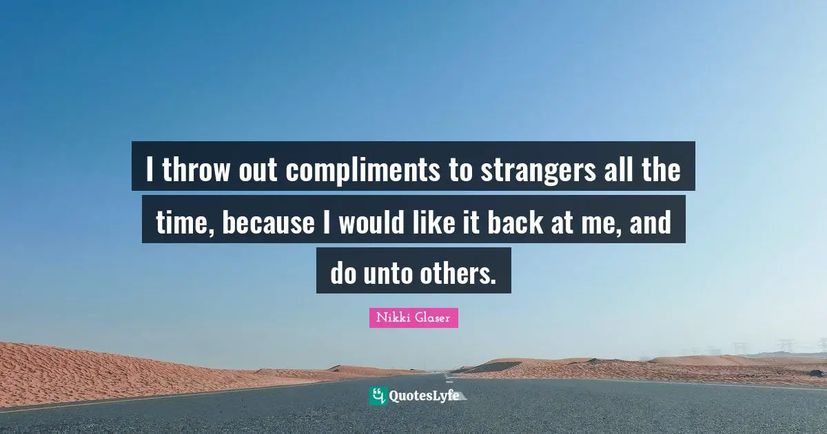 Unto Quotes: "I throw out compliments to strangers all the time, because I would like it back at me, and do unto others."