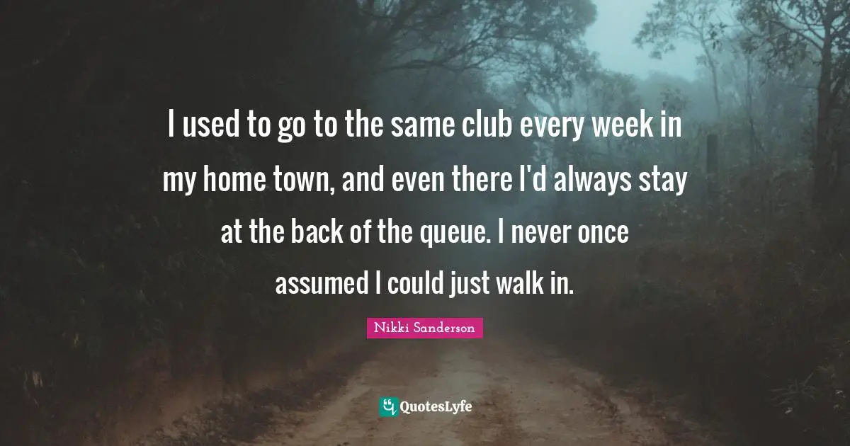 I used to go to the same club every week in my home town, and even there I'd always stay at the back of the queue. I never once assumed I could just walk in.