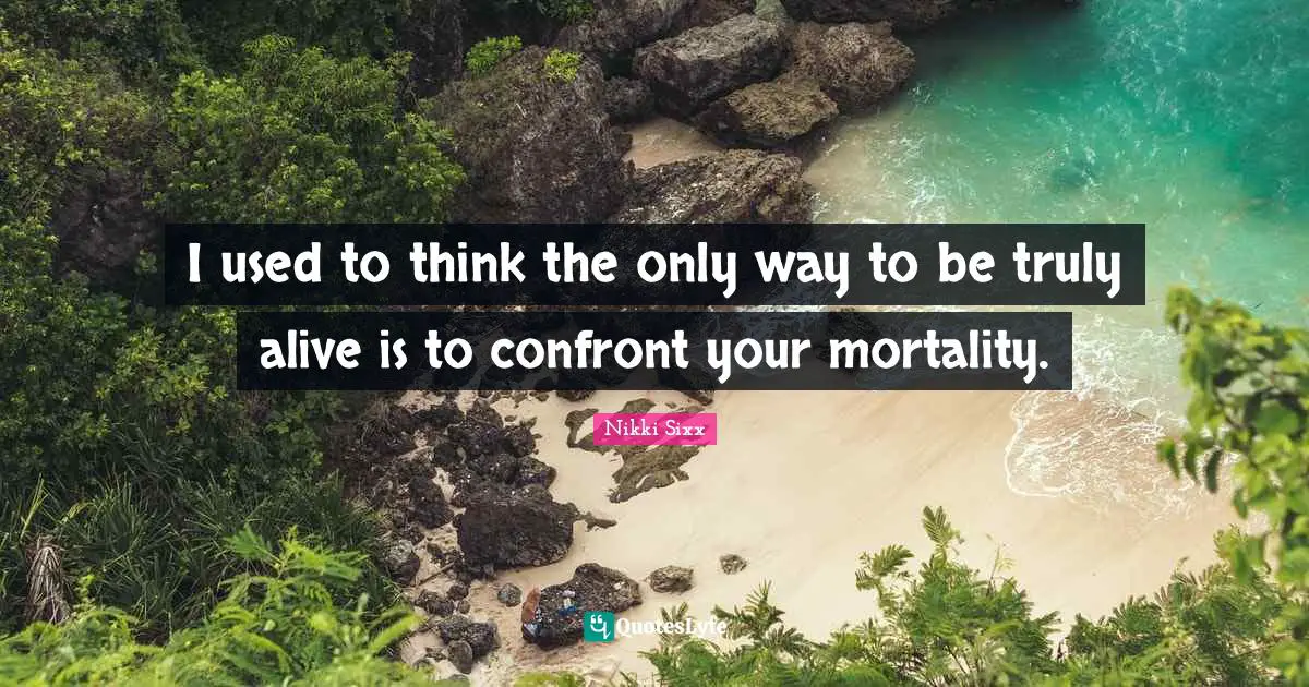 I used to think the only way to be truly alive is to confront your mortality.