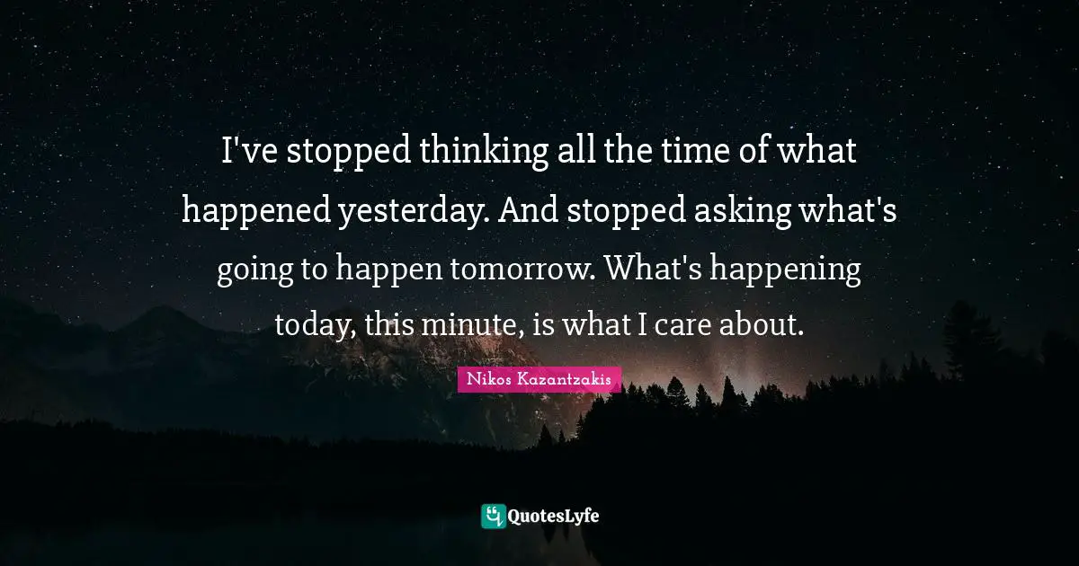 I've stopped thinking all the time of what happened yesterday. And stopped asking what's going to happen tomorrow. What's happening today, this minute, is what I care about.