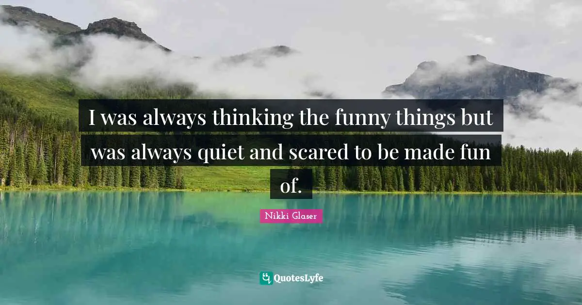 I was always thinking the funny things but was always quiet and scared to be made fun of.