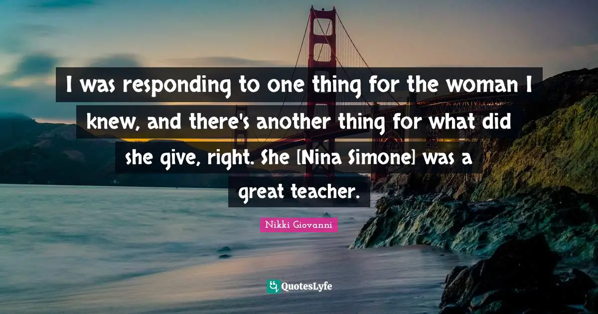 I was responding to one thing for the woman I knew, and there's another thing for what did she give, right. She [Nina Simone] was a great teacher.