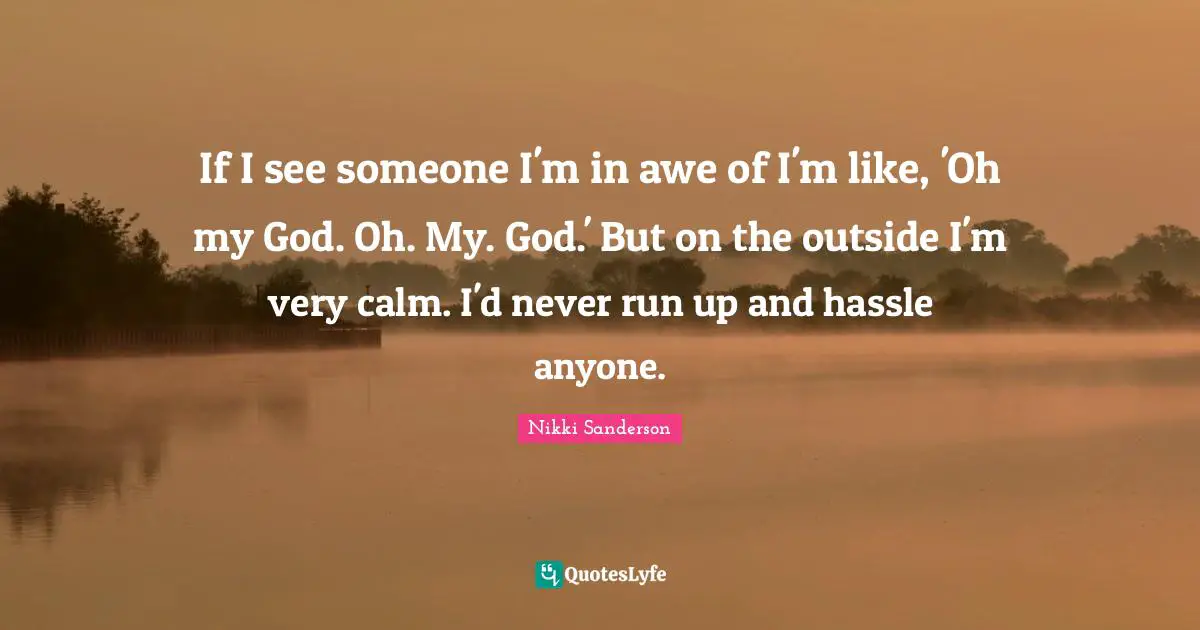If I see someone I'm in awe of I'm like, 'Oh my God. Oh. My. God.' But on the outside I'm very calm. I'd never run up and hassle anyone.