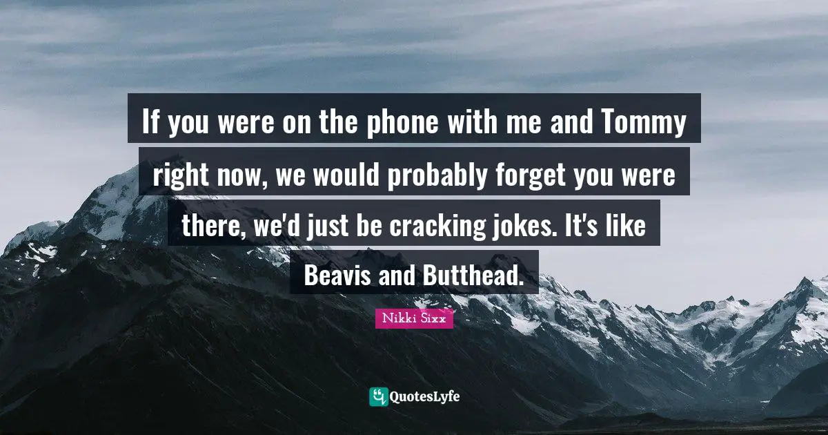 If you were on the phone with me and Tommy right now, we would probably forget you were there, we'd just be cracking jokes. It's like Beavis and Butthead.