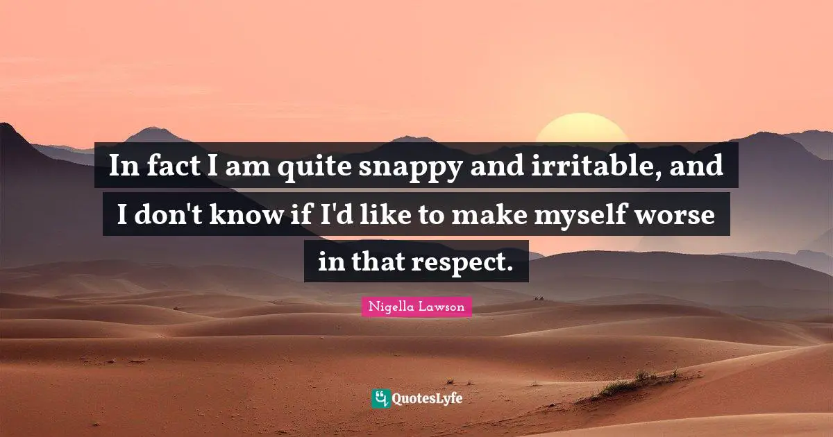 In fact I am quite snappy and irritable, and I don't know if I'd like to make myself worse in that respect.