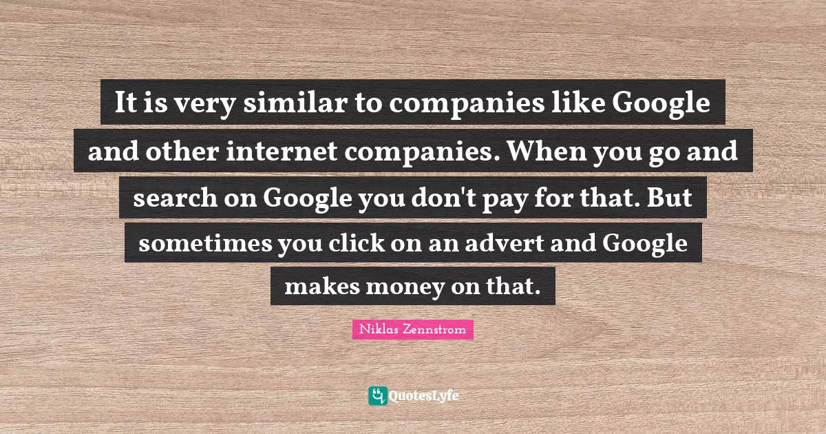 It is very similar to companies like Google and other internet companies. When you go and search on Google you don't pay for that. But sometimes you click on an advert and Google makes money on that.