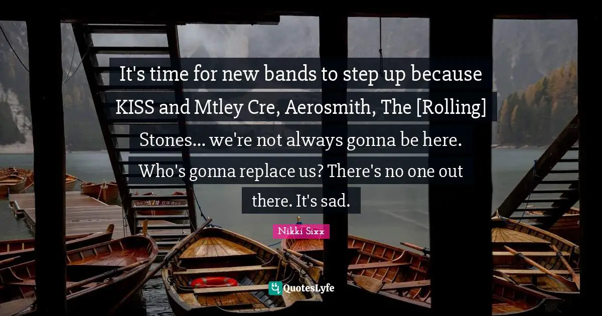 It's time for new bands to step up because KISS and Mtley Cre, Aerosmith, The [Rolling] Stones... we're not always gonna be here. Who's gonna replace us? There's no one out there. It's sad.