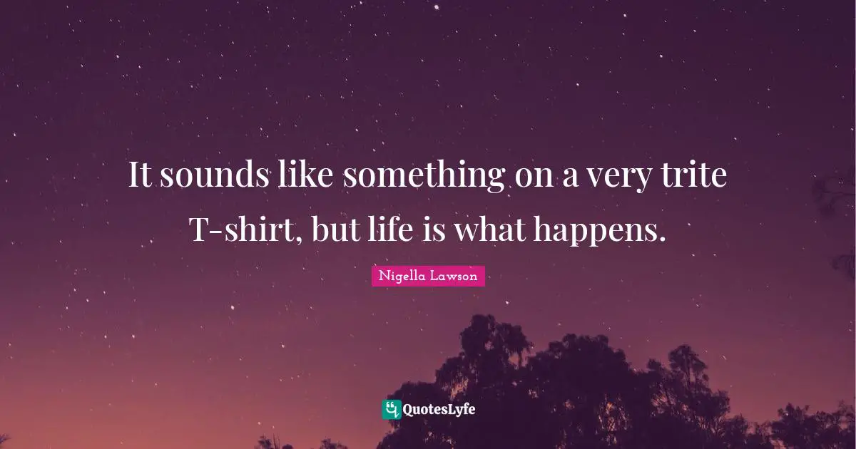 It sounds like something on a very trite T-shirt, but life is what happens.