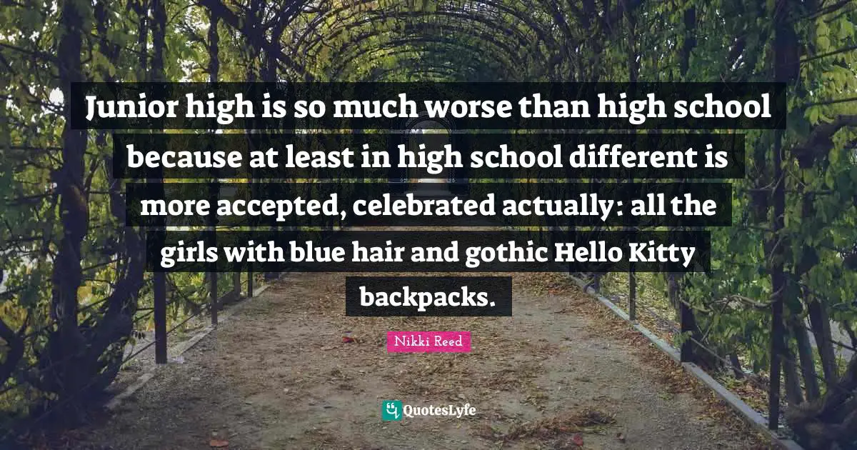 High School Quotes: "Junior high is so much worse than high school because at least in high school different is more accepted, celebrated actually: all the girls with blue hair and gothic Hello Kitty backpacks."