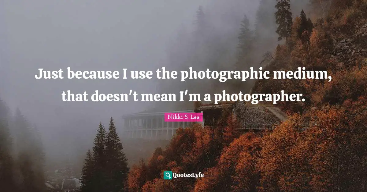 Just because I use the photographic medium, that doesn't mean I'm a photographer.