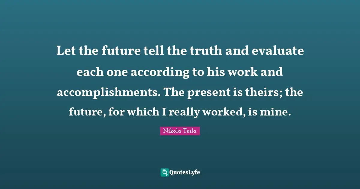Nikola Tesla Quotes: "Let the future tell the truth and evaluate each one according to his work and accomplishments. The present is theirs; the future, for which I really worked, is mine."