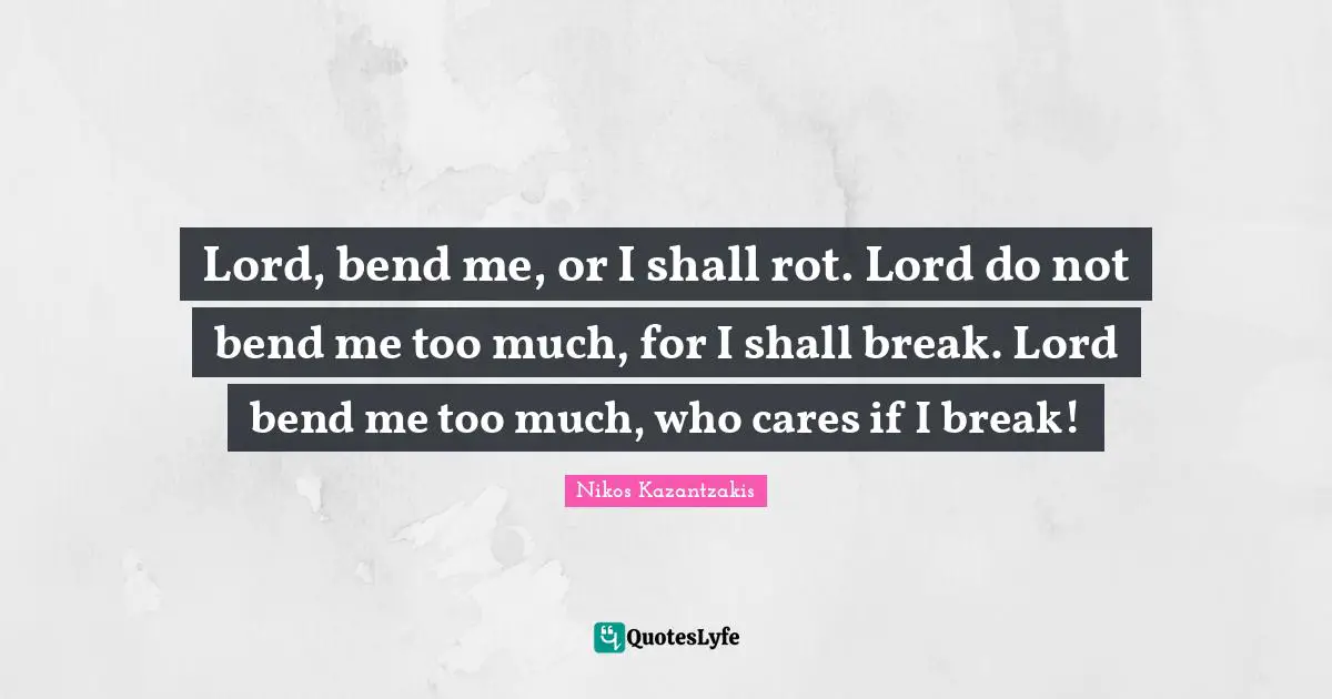 Lord, bend me, or I shall rot. Lord do not bend me too much, for I shall break. Lord bend me too much, who cares if I break!