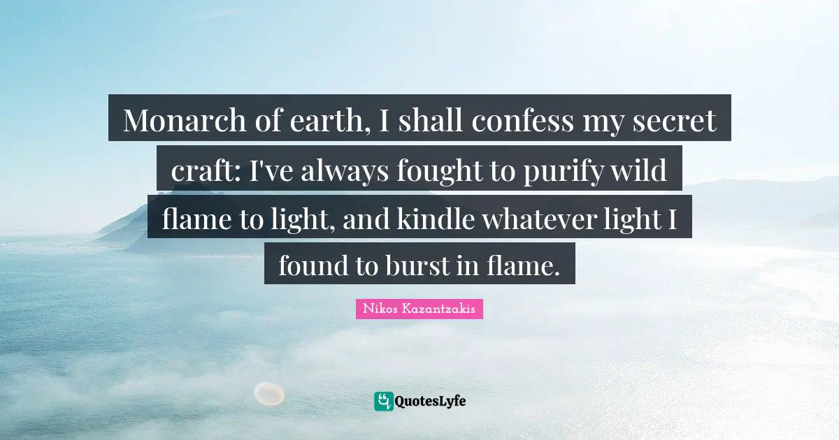 Monarch of earth, I shall confess my secret craft: I've always fought to purify wild flame to light, and kindle whatever light I found to burst in flame.