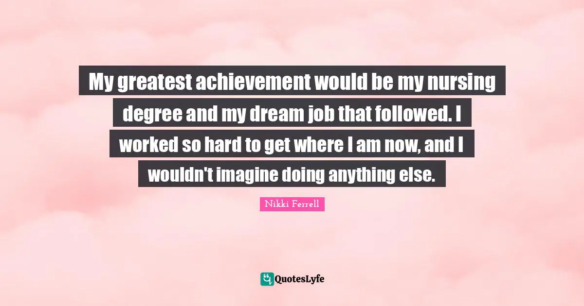 My greatest achievement would be my nursing degree and my dream job that followed. I worked so hard to get where I am now, and I wouldn't imagine doing anything else.