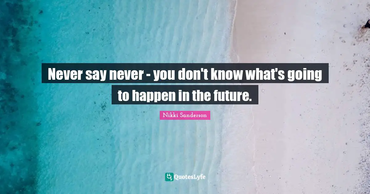 Never say never - you don't know what's going to happen in the future.