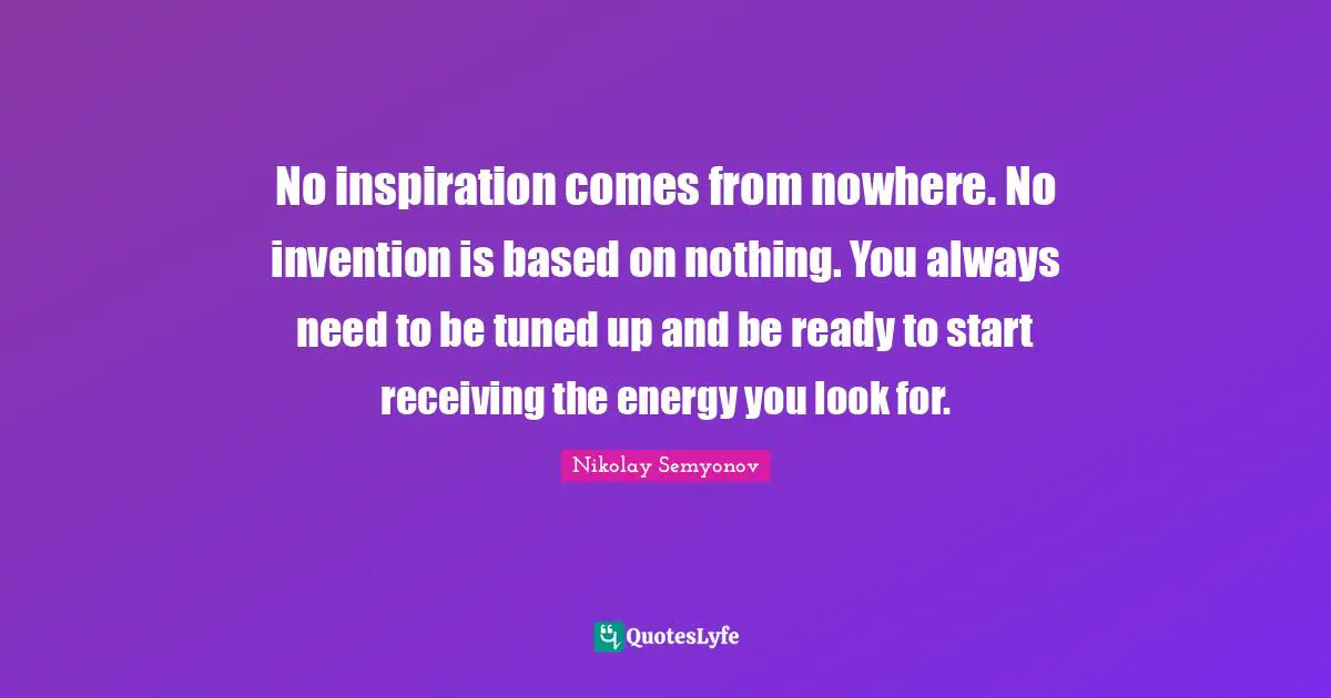 No inspiration comes from nowhere. No invention is based on nothing. You always need to be tuned up and be ready to start receiving the energy you look for.